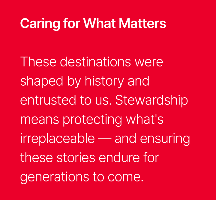 Caring for What Matters - These destinations were shaped by history and entrusted to us; Stewardship means protecting what's irreplaceable, and ensuring these stories endure for generations to come.