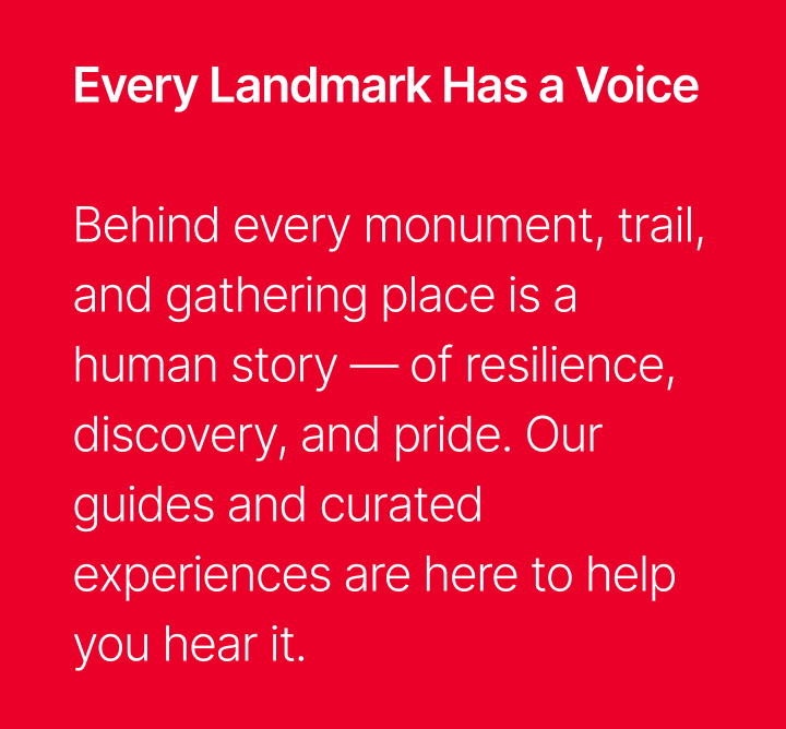 Every Landmark Has a Voice - Behind every monument, trail, and gathering place is a human story, of resilience, discovery, and pride; our guides and curated experiences are here to help you hear it.