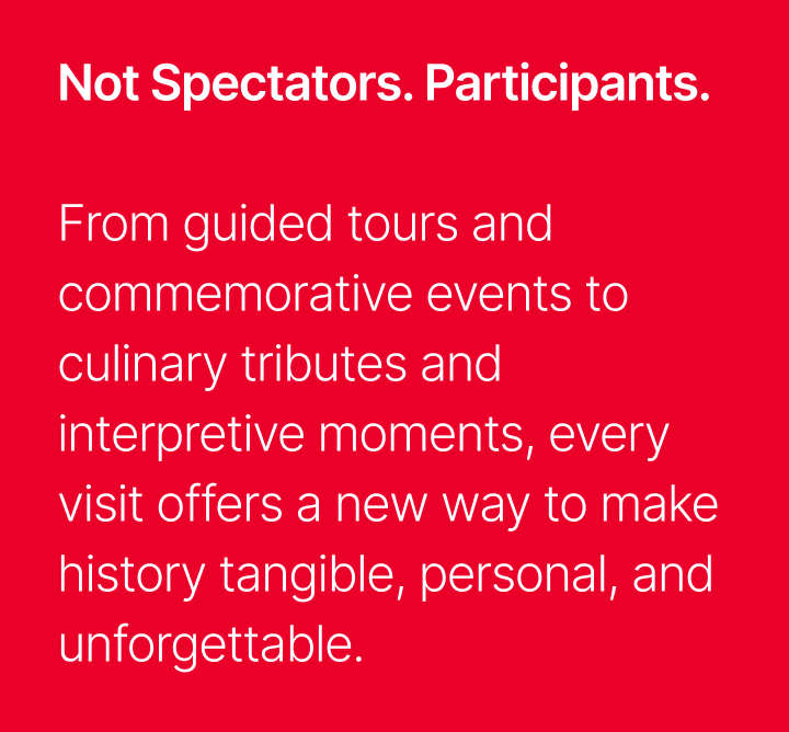 Not Spectators, Participants - From guided tours and commemorative events to culinary tributes and interpretive moments, every visit offers a new way to make history tangible, personal, and unforgettable.